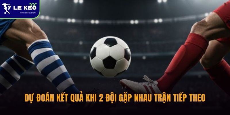 Dự đoán kết quả khi 2 đội gặp nhau trận tiếp theo